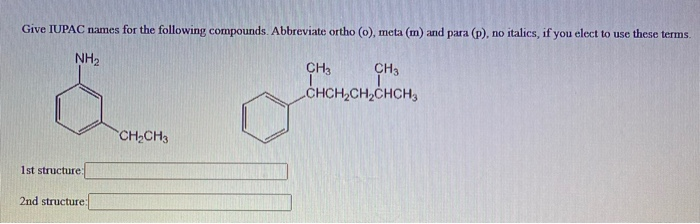 Give IUPAC names for the following compounds. Abbreviate ortho (o), meta (m) and para (p), no italics, if you elect to use these terms.
NH₂
1st structure:
2nd structure:
CH₂CH3
CH3
CHCH₂CH₂CHCH3
CH3