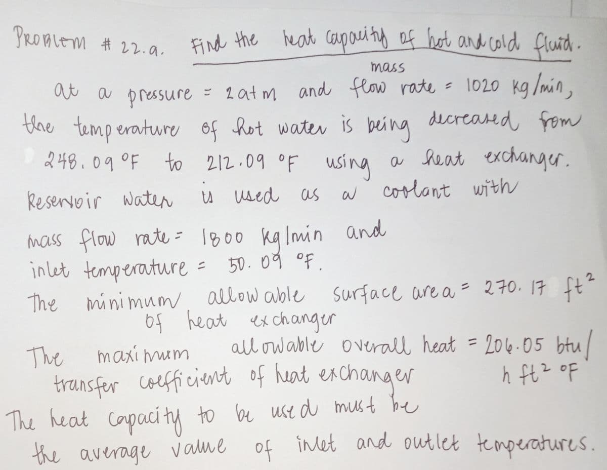 PROMLEM # 22.a.
Find the heat coupau tg of hot and cold fland.
mass
at a pressure = 2at m and flow rate = Il020 kg /min.
the temp erature of hot water is being decreased from
248.09°F to 212.09 oF u
= 1020 kg /min,
sing
a heat exchanger.
Reservvir water
u used as
w coolant with
mass flow rate = 1800 ka Imin and
inlet temperature
The ft?
50.09 of.
ニ
2.
minimum allow able
of heat ex changer
surface are a = 270.17
all ow able overall heat = 204.05 btu/
The
transfer coefficient of heat exchanger
The heat capaci ty
the average vame of
maxi mum
%3D
do z7f Y
inlet and out let temperatures.
y to be ustd must be
