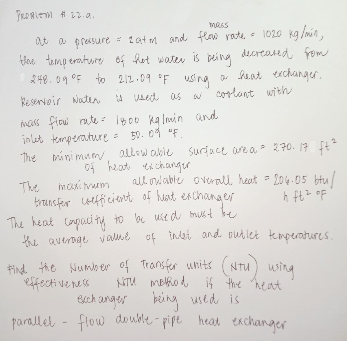 PROBLEM # 22.a.
mass
1020 kg /min,
the temperature of hot water is being decreased from
to 212.09 oF using a heat exchanger.
at a
a pressure = 2at m and flow rate
=
248.09°F
Reservoir waten
u used as W
coolant with
mass flow rate = 1800 kalmin and
inlet temperature = 50.09 of.
The minimun allow able surface are a = 270. 17 ft
o4 heat ex changer
2.
%3D
all ow able overall heat = 204.05 btu/
The
transfer coefficient of heat exchanger
maxi mum
%3D
2
The heat to be use d must be
capaci ty
of inet and outlet temperatures
the average value
Find the Number of Transfer units (NTU) using
effective ness
esch anger
wsing
NTU metho d if the heat
being used is
heat exchanger
parallel -
flow double-pipe
