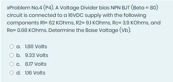 XProblem No.4 (P4). A Voltage Divider bias NPN BJT (Beta = 80)
circuit is connected to a 16VDC supply with the following
components RI= 62 KOhms, R2= 9.1 KOhms, Rc= 3.9 KOhms, and
Re= 0.68 KOhms. Determine the Base Voltage (Vb).
a. 1.86 Volts
O b. 9.33 Volts
Oc. 8.17 Volts
O d. 1.16 Volts
