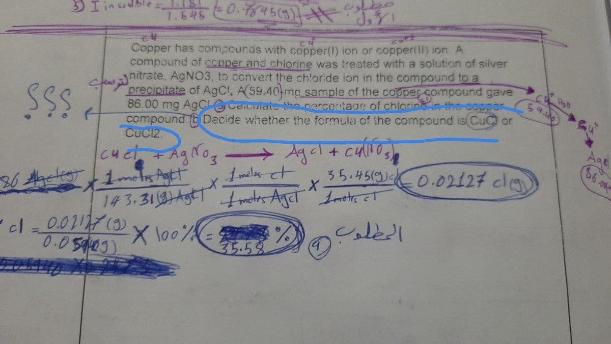 sable IS
1.645
Copper has compounds with copper(l) ion or copper(ll) ion. A
compound of ccpper and chiorine was treated with a solution of silver
cewnitrate, AGNO3, to ccnvert the ch'oride ion in the compound to a
precipitate of AgCl, A(59.40 mg sample of the copper compound gave
86.00 mg AgC Caicuiate the cercentage of chlorin in the coppor
compound. (E Decide whether the formula of the compound is Cu or
Cuc12.
54.400
AgNog
Agel+
Cuct
35.4519)C0.02127 cl
36.od
meles et
1motis Agtt
1# 3.316)A बुत rcirv hहलुर्व ट्न
X lo0% % sledl
0.050)
