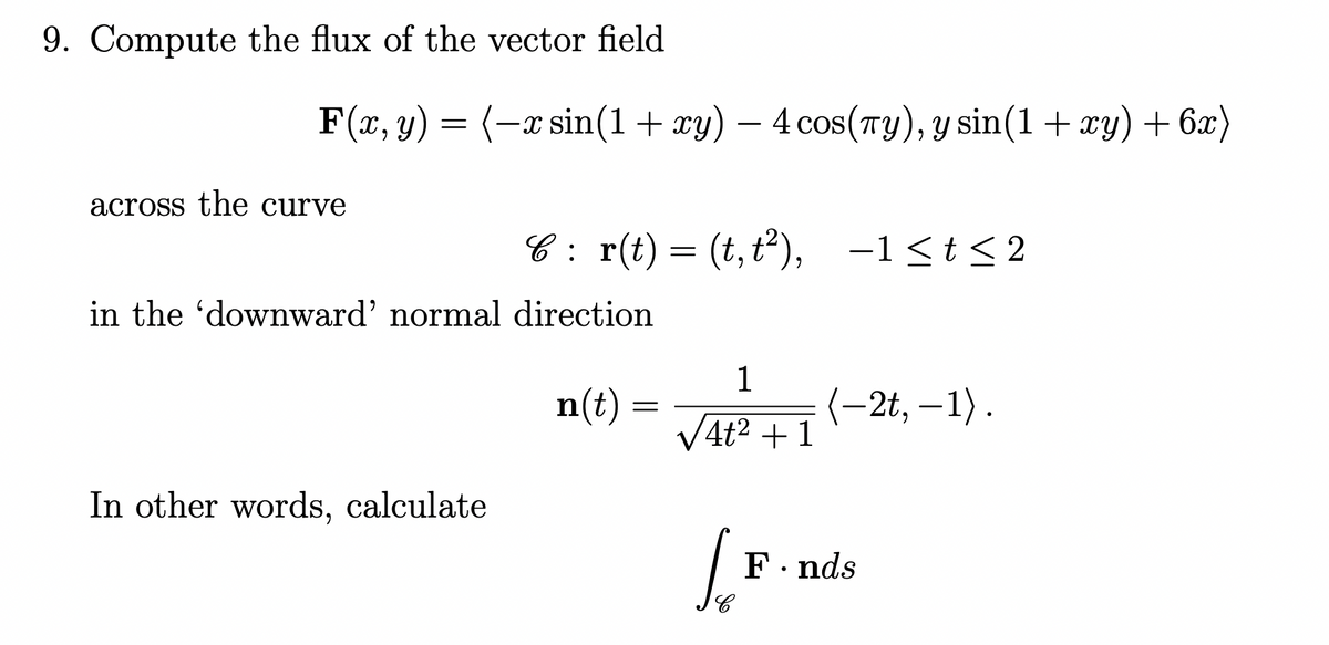 9. Compute the flux of the vector field
F(x, y) = (-x sin(1+ xy) – 4cos(Ty), y sin(1+ xy) + 6x)
across the curve
C : r(t) = (t,t),
-1<t< 2
in the 'downward' normal direction
n(t) =
1
(-2t, –1) .
V4t2 + 1
In other words, calculate
F. nds
