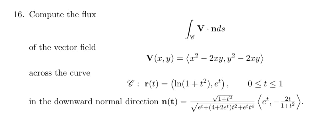 16. Compute the flux
V· nds
of the vector field
V (x, y) = (x² – 2xy, y² – 2xy)
-
across the curve
C : r(t) = (In(1 + t²), e'),
0 <t < 1
V1+t?
Vet+(4+2e')t²+etta
2t
in the downward normal direction n(t)
%3D
1+t?
