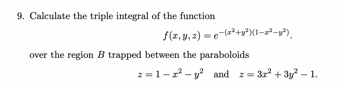 9. Calculate the triple integral of the function
f (x, y, z) = e-(2²+y³)(1-x²-y²).
over the region B trapped between the paraboloids
z = 1– x2 – y? and
z = 3x² + 3y? –
1.
