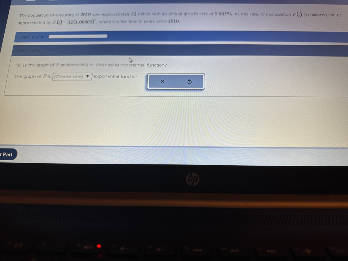 t Part
The population of a country in 2010 was approximately 32 million with an annual growth rate of 0.805%. At this rate, the population P(t) (in millions) can be
approximated by P (t)=32 (1.00805)', where it is the time in years since 2010.
Part: 0/4
Part 1 of 4
(a) Is the graph of P an increasing or decreasing exponential function?
The graph of Pis (Choose one) ▼ exponential function.
X
