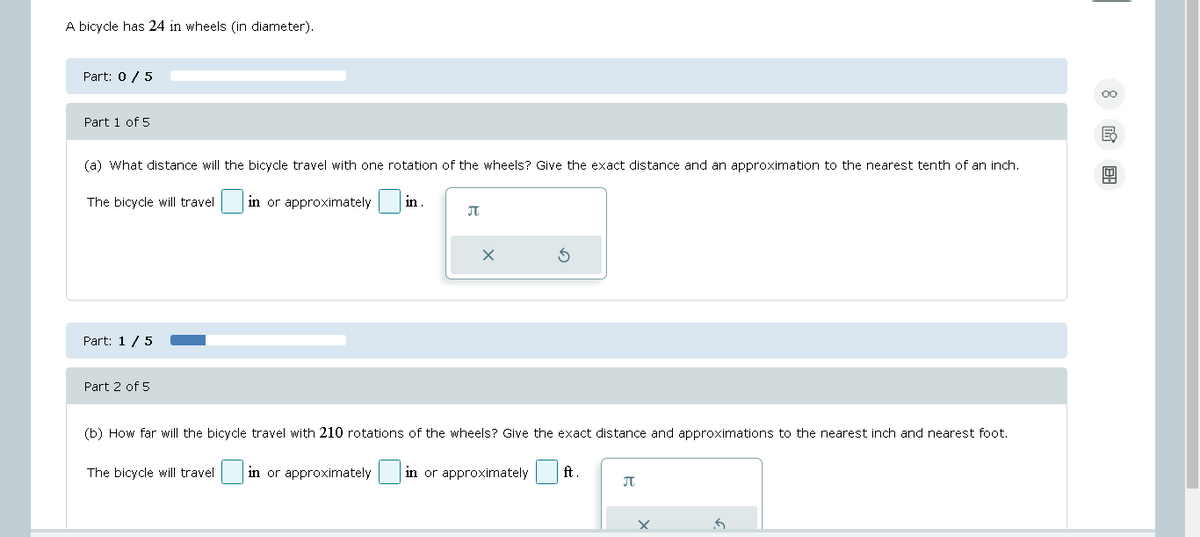 A bicycle has 24 in wheels (in diameter).
Part: 0/5
Part 1 of 5
(a) What distance will the bicycle travel with one rotation of the wheels? Give the exact distance and an approximation to the nearest tenth of an inch.
The bicycle will travel. in or approximately in
Part: 1 / 5
Part 2 of 5
♫
X
(b) How far will the bicycle travel with 210 rotations of the wheels? Give the exact distance and approximations to the nearest inch and nearest foot.
The bicycle will travel in or approximately in or approximately ft.
♫
8 18: