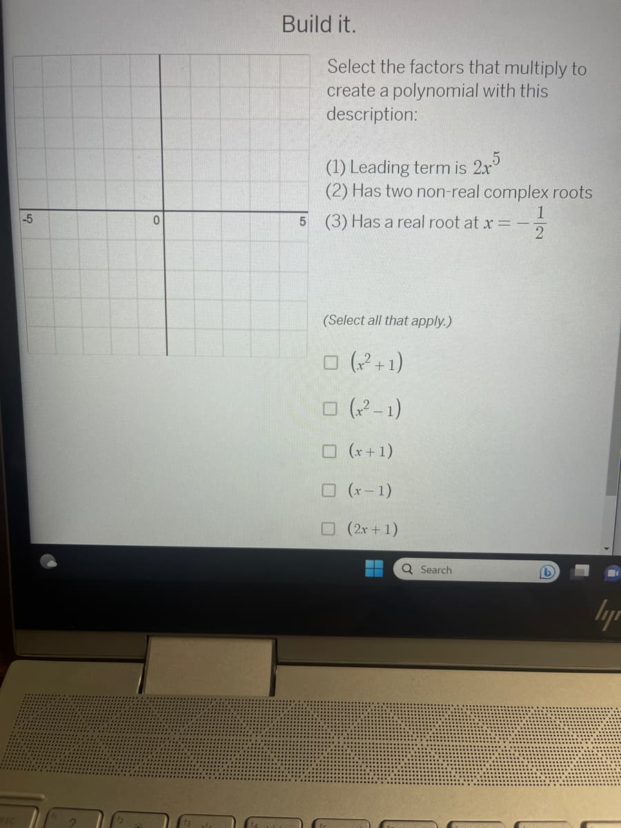 -5
0
Build it.
Select the factors that multiply to
create a polynomial with this
description:
(1) Leading term is 2x5
(2) Has two non-real complex roots
5 (3) Has a real root at x = -
(Select all that apply.)
□ (x²+1)
□ (x²-1)
(x + 1)
(x-1)
(2x+1)
Q Search
lyr