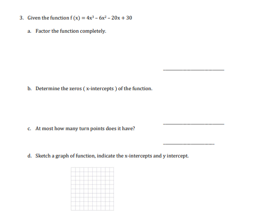 3. Given the function f(x) = 4x³ - 6x² - 20x +30
a. Factor the function completely.
b. Determine the zeros (x-intercepts) of the function.
c. At most how many turn points does it have?
d. Sketch a graph of function, indicate the x-intercepts and y intercept.