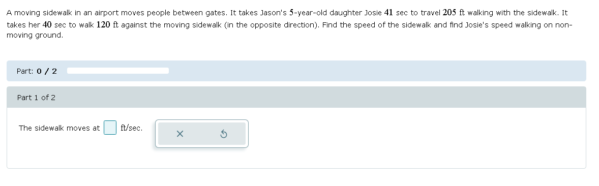 A moving sidewalk in an airport moves people between gates. It takes Jason's 5-year-old daughter Josie 41 sec to travel 205 ft walking with the sidewalk. It
takes her 40 sec to walk 120 ft against the moving sidewalk (in the opposite direction). Find the speed of the sidewalk and find Josie's speed walking on non-
moving ground.
Part: 0 / 2
Part 1 of 2
The sidewalk moves at ft/sec.
x