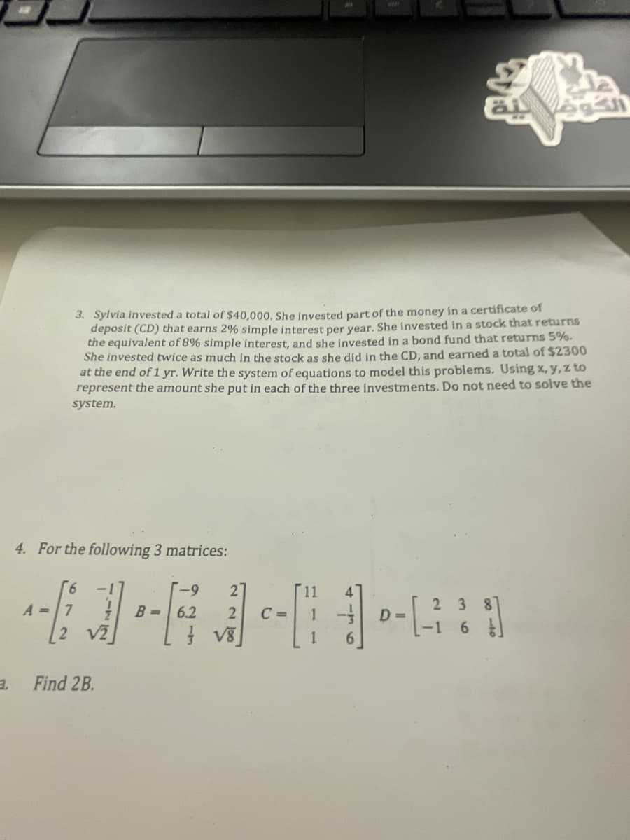 4. For the following 3 matrices:
A =
3. Sylvia invested a total of $40,000. She invested part of the money in a certificate of
deposit (CD) that earns 2% simple interest per year. She invested in a stock that returns
the equivalent of 8% simple interest, and she invested in a bond fund that returns 5%.
She invested twice as much in the stock as she did in the CD, and earned a total of $2300
at the end of 1 yr. Write the system of equations to model this problems. Using x, y, z to
represent the amount she put in each of the three investments. Do not need to solve the
system.
6
Find 2B.
B-
-9
2
6.2 2
√8
C=
D=
27
al
23