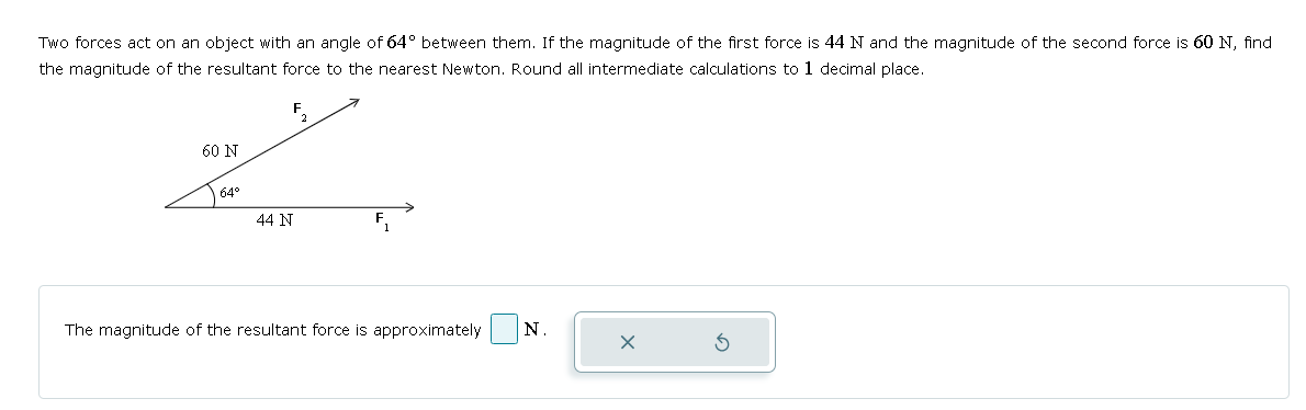 Two forces act on an object with an angle of 64° between them. If the magnitude of the first force is 44 N and the magnitude of the second force is 60 N, find
the magnitude of the resultant force to the nearest Newton. Round all intermediate calculations to 1 decimal place.
60 N
F
2
64°
44 N
F
The magnitude of the resultant force is approximately
N.
ك