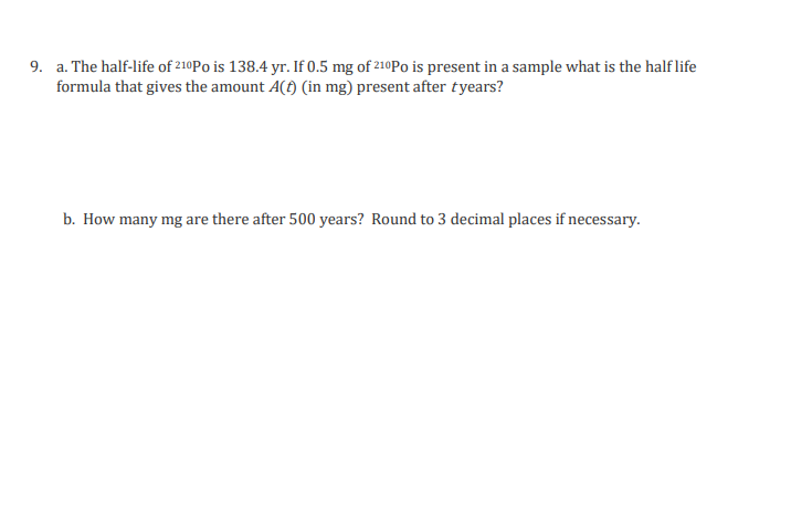 9. a. The half-life of 210Po is 138.4 yr. If 0.5 mg of 210Po is present in a sample what is the half life
formula that gives the amount A() (in mg) present after tyears?
b. How many mg are there after 500 years? Round to 3 decimal places if necessary.