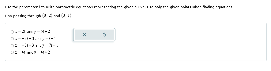 Use the parameter t to write parametric equations representing the given curve. Use only the given points when finding equations.
Line passing through (0, 2) and (3, 1)
x=2t andy 5t+2
Ox-3+3 and y =+1
x=-2t+ 3 and y = 7t+1
Ox 4t andy 4t+2