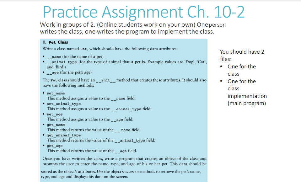 Practice Assignment Ch. 10-2
Work in groups of 2. (Online students work on your own) One person
writes the class, one writes the program to implement the class.
1. Pet Class
Write a class named Pet, which should have the following data attributes:
_name (for the name of a pet)
__animal_type (for the type of animal that a pet is. Example values are 'Dog', 'Cat',
and 'Bird')
. __age (for the pet's age)
The Pet class should have an __init___ method that creates these attributes. It should also
have the following methods:
set_name
This method assigns a value to the __name field.
set_animal_type
This method assigns a value to the __animal_type field.
set_age
This method assigns a value to the __age field.
get_name
This method returns the value of the name field.
get_animal_type
This method returns the value of the __animal_type field.
get_age
This method returns the value of the __age field.
Once you have written the class, write a program that creates an object of the class and
prompts the user to enter the name, type, and age of his or her pet. This data should be
stored as the object's attributes. Use the object's accessor methods to retrieve the pet's name,
type, and age and display this data on the screen.
You should have 2
files:
• One for the
class
• One for the
class
implementation
(main program)