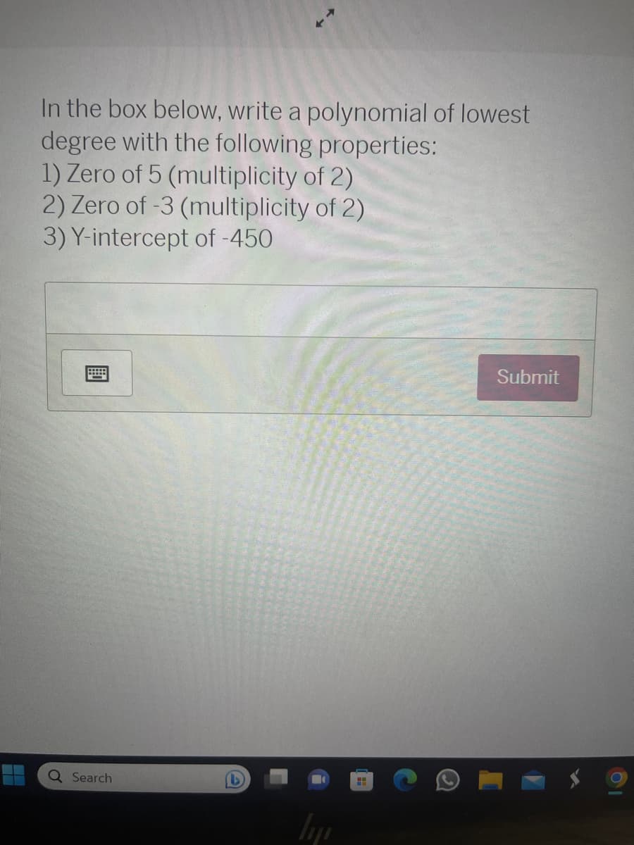 H
In the box below, write a polynomial of lowest
degree with the following properties:
1) Zero of 5 (multiplicity of 2)
2) Zero of -3 (multiplicity of 2)
3) Y-intercept of -450
Q Search
hij
HH
Submit