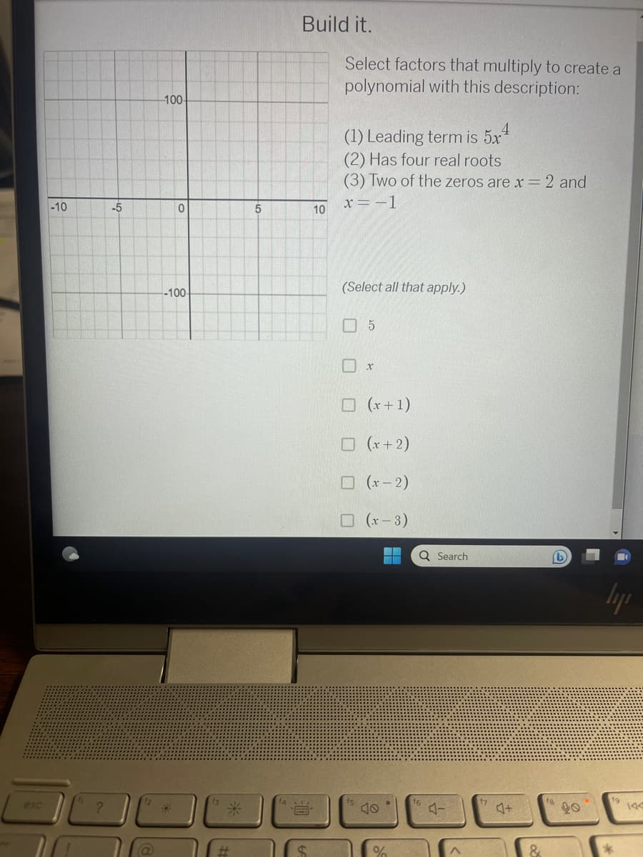 esc
-10
?
-5
-100-
0
-100-
#
#
5
Build it.
S
10
Select factors that multiply to create a
polynomial with this description:
(1) Leading term is 5x¹
(2) Has four real roots
(3) Two of the zeros are x = 2 and
x = -1
(Select all that apply.)
□ 5
x
(x+1)
☐ (x+2)
(x-2)
☐ (x-3)
-
●
%
Q Search
16
4-
A
57
&
ly
*
144