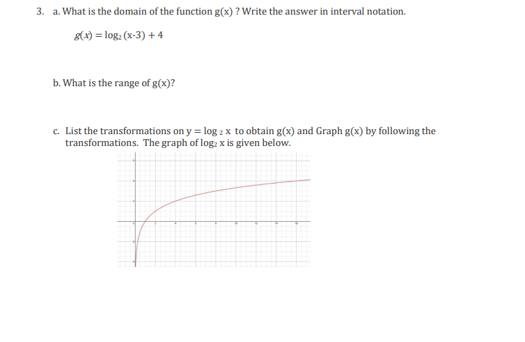 3. a. What is the domain of the function g(x) ? Write the answer in interval notation.
g(x) = log₂ (x-3) +4
b. What is the range of g(x)?
c. List the transformations on y = log 2 x to obtain g(x) and Graph g(x) by following the
transformations. The graph of log2 x is given below.