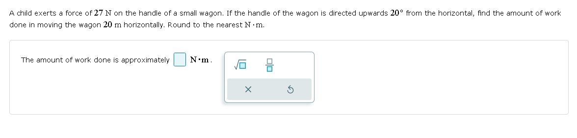 A child exerts a force of 27 N on the handle of a small wagon. If the handle of the wagon is directed upwards 20° from the horizontal, find the amount of work
done in moving the wagon 20 m horizontally. Round to the nearest N⚫m.
The amount of work done is approximately
N⚫m.