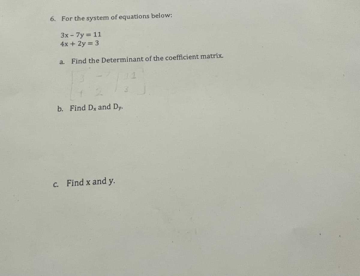 6. For the system of equations below:
3x - 7y=11
4x + 2y = 3
a. Find the Determinant of the coefficient matrix.
2.1
b. Find Dx and Dy.
c. Find x and y.