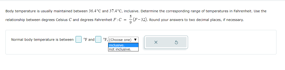 **Problem Statement:**

Body temperature is usually maintained between 36.4°C and 37.4°C, inclusive. Determine the corresponding range of temperatures in Fahrenheit. Use the relationship between degrees Celsius \( C \) and degrees Fahrenheit \( F \): 

\[ C = \frac{5}{9}(F - 32) \]

Round your answers to two decimal places, if necessary.

**Interactive Input Module:**

- **Text Fields:** "Normal body temperature is between (input field) °F and (input field) °F."
- **Dropdown Menu:** Options include "inclusive" and "not inclusive."

This interactive problem requires calculating the Fahrenheit equivalent of the given Celsius temperature range, using the provided formula, and then entering the rounded results into the text fields. The user must also select whether the range is inclusive or not using the dropdown menu.