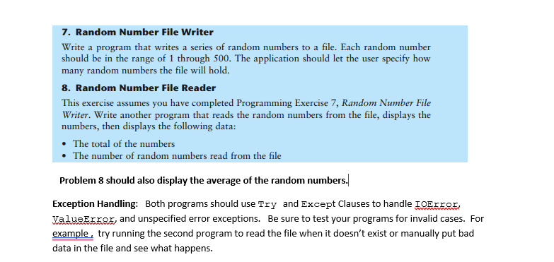 7. Random Number File Writer
Write a program that writes a series of random numbers to a file. Each random number
should be in the range of 1 through 500. The application should let the user specify how
many random numbers the file will hold.
8. Random Number File Reader
This exercise assumes you have completed Programming Exercise 7, Random Number File
Writer. Write another program that reads the random numbers from the file, displays the
numbers, then displays the following data:
• The total of the numbers
The number of random numbers read from the file
Problem 8 should also display the average of the random numbers.
Exception Handling: Both programs should use Try and Except Clauses to handle IOEIIOI,
ValueError, and unspecified error exceptions. Be sure to test your programs for invalid cases. For
example, try running the second program to read the file when it doesn't exist or manually put bad
data in the file and see what happens.