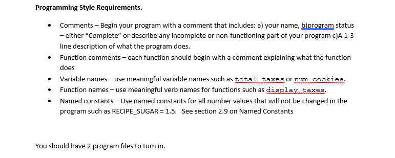 Programming Style Requirements.
Comments - Begin your program with a comment that includes: a) your name, b)program status
- either "Complete" or describe any incomplete or non-functioning part of your program c)A 1-3
line description of what the program does.
Function comments - each function should begin with a comment explaining what the function
does
.
Variable names - use meaningful variable names such as total taxes or num cookies.
Function names - use meaningful verb names for functions such as display taxes.
Named constants - Use named constants for all number values that will not be changed in the
program such as RECIPE_SUGAR = 1.5. See section 2.9 on Named Constants
You should have 2 program files to turn in.