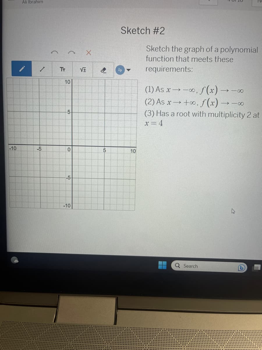 -10
Ali Ibrahim
✓
-5
TT
10
-5-
0
-5-
-10
X
VE
5
Sketch #2
10
Sketch the graph of a polynomial
function that meets these
requirements:
(1) As x-∞, f(x)
(2) As x→+∞o, f(x) →
(3) Has a root with multiplicity 2 at
x=4
Q Search
910
918
4