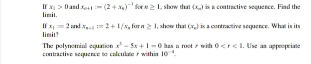 If xi > 0 and xn+1 :=
limit.
(2 + xn)¯' for n 2 1, show that (x,) is a contractive sequence. Find the
If x := 2 and x,n+1 := 2 + 1/x, for n > 1, show that (x,,) is a contractive sequence. What is its
limit?
The polynomial equation x³ – 5x +1 = 0 has a rootr with 0 < r< 1. Use an appropriate
contractive sequence to calculate r within 10¬*.
