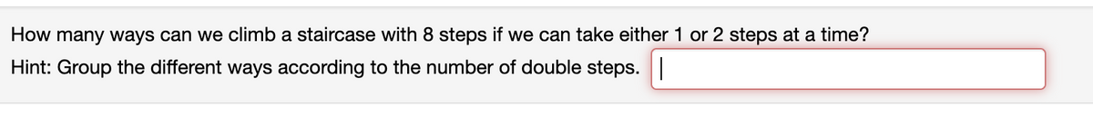 How many ways can we climb a staircase with 8 steps if we can take either 1 or 2 steps at a time?
Hint: Group the different ways according to the number of double steps.|
