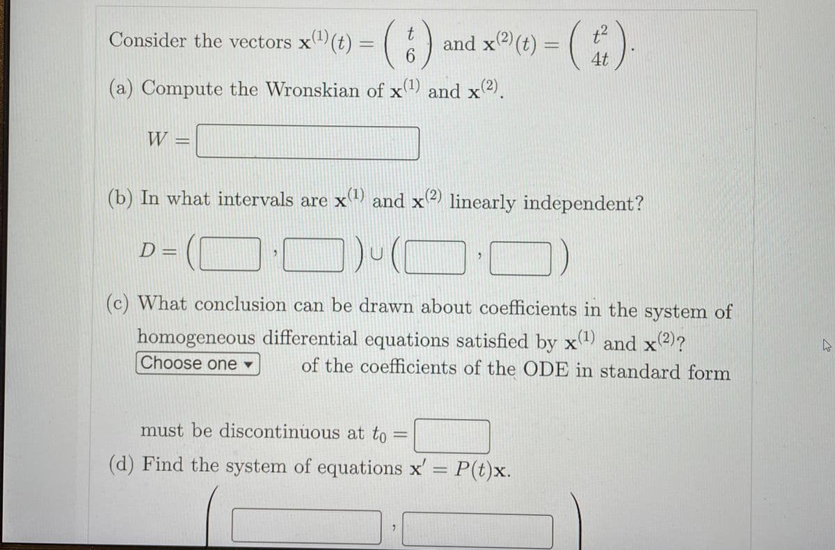 Consider the vectors x(t) = (
and x2) (t) =
6.
4t
(a) Compute the Wronskian of x) and x2).
W
(b) In what intervals are x and x2) linearly independent?
x(1)
D =
(c) What conclusion can be drawn about coefficients in the system of
homogeneous differential equations satisfied by x and x2)?
x(1)
Choose one ▼
of the coefficients of the ODE in standard form
must be discontinuous at to :
(d) Find the system of equations x' = P(t)x.
