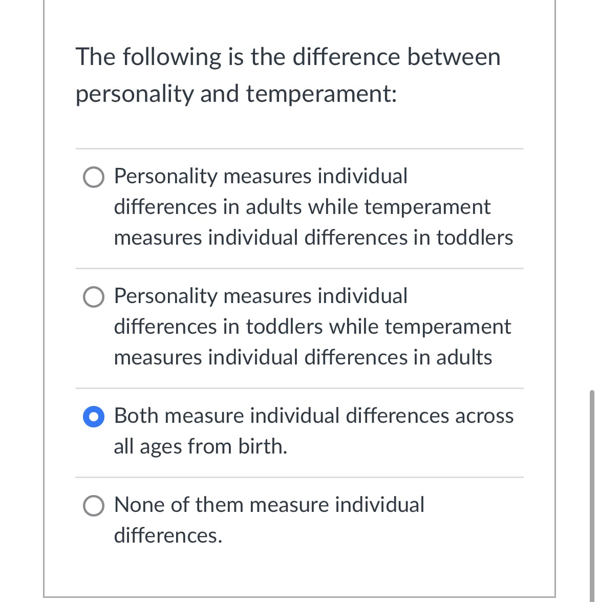 The following is the difference between
personality and temperament:
Personality measures individual
differences in adults while temperament
measures individual differences in toddlers
O Personality measures individual
differences in toddlers while temperament
measures individual differences in adults
O Both measure individual differences across
all ages from birth.
O None of them measure individual
differences.
