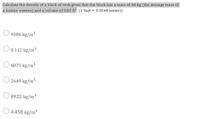 Calculate the density of a block of rock given that the block has a mass of 60 kg (the average mass of
a human woman) and a volume of 0.80 ft. (1 foot = 0.3048 meters)
9386 kg/m³
0.112 kg/m³
8075 kg/m³
2649 kg/m3
8922 kg/m3
4.458 kg/m³
