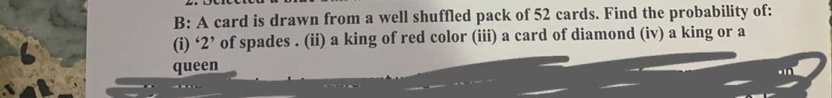 B: A card is drawn from a well shuffled pack of 52 cards. Find the probability of:
(i) '2' of spades. (ii) a king of red color (iii) a card of diamond (iv) a king or a
queen