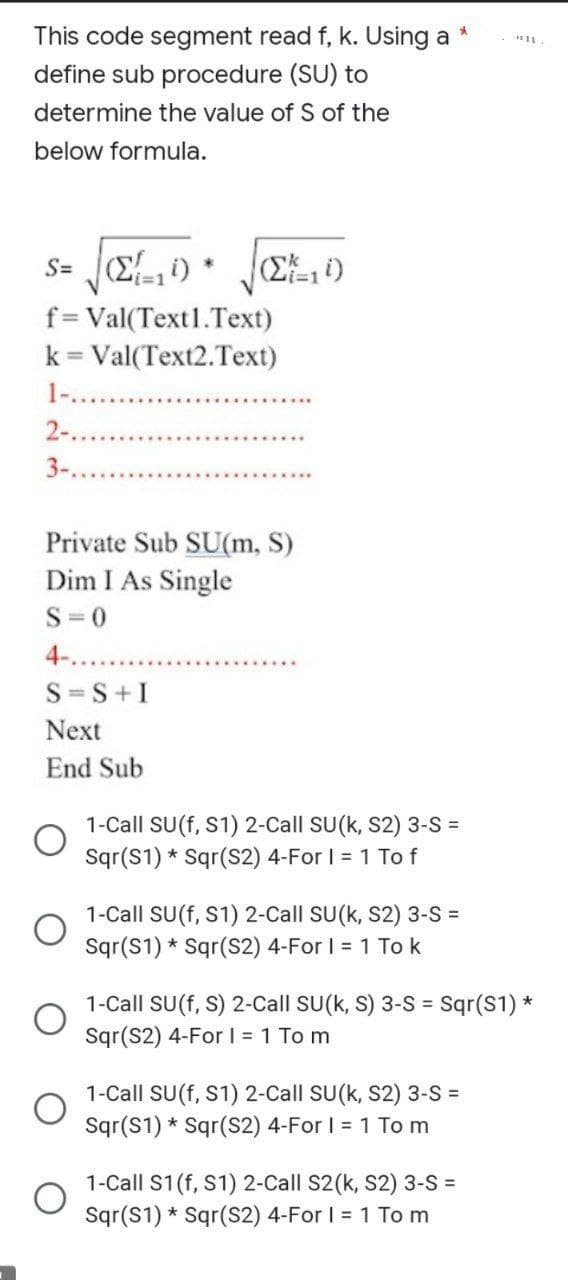 *
This code segment read f, k. Using a
define sub procedure (SU) to
determine the value of S of the
below formula.
s= (Σ=14)
f=Val(Text1.Text)
k = Val(Text2.Text)
2-.
*
S=S+I
Next
End Sub
(Σ11)
Private Sub SU(m, S)
Dim I As Single
S=0
4-..
1-Call SU(f, S1) 2-Call SU(K, S2) 3-S =
Sqr(S1)* Sqr(S2) 4-For I = 1 To f
1-Call SU(f, S1) 2-Call SU(K, S2) 3-S =
Sqr(S1) Sqr(S2) 4-For I = 1 To k
*
1-Call SU(f, S) 2-Call SU(k, S) 3-S = Sqr(S1) *
Sqr(S2) 4-For I = 1 To m
1-Call SU(f, S1) 2-Call SU(K, S2) 3-S =
Sqr(S1) Sqr(S2) 4-For I = 1 To m
1-Call S1 (f, S1) 2-Call S2(k, S2) 3-S =
Sqr(S1) Sqr(S2) 4-For I = 1 To m