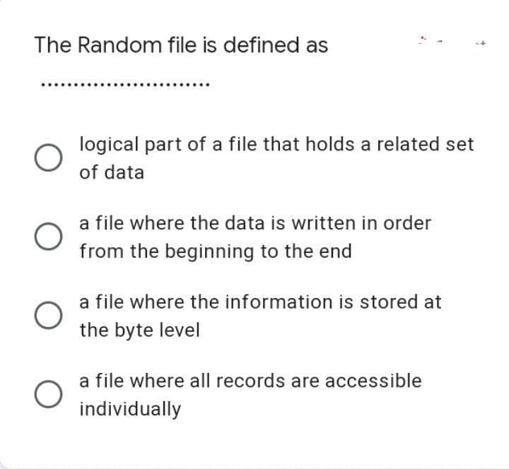 The Random file is defined as
O
O
O
logical part of a file that holds a related set
of data
a file where the data is written in order
from the beginning to the end
a file where the information is stored at
the byte level
a file where all records are accessible
individually