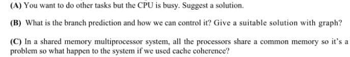 (A) You want to do other tasks but the CPU is busy. Suggest a solution.
(B) What is the branch prediction and how we can control it? Give a suitable solution with graph?
(C) In a shared memory multiprocessor system, all the processors share a common memory so it's a
problem so what happen to the system if we used cache coherence?
