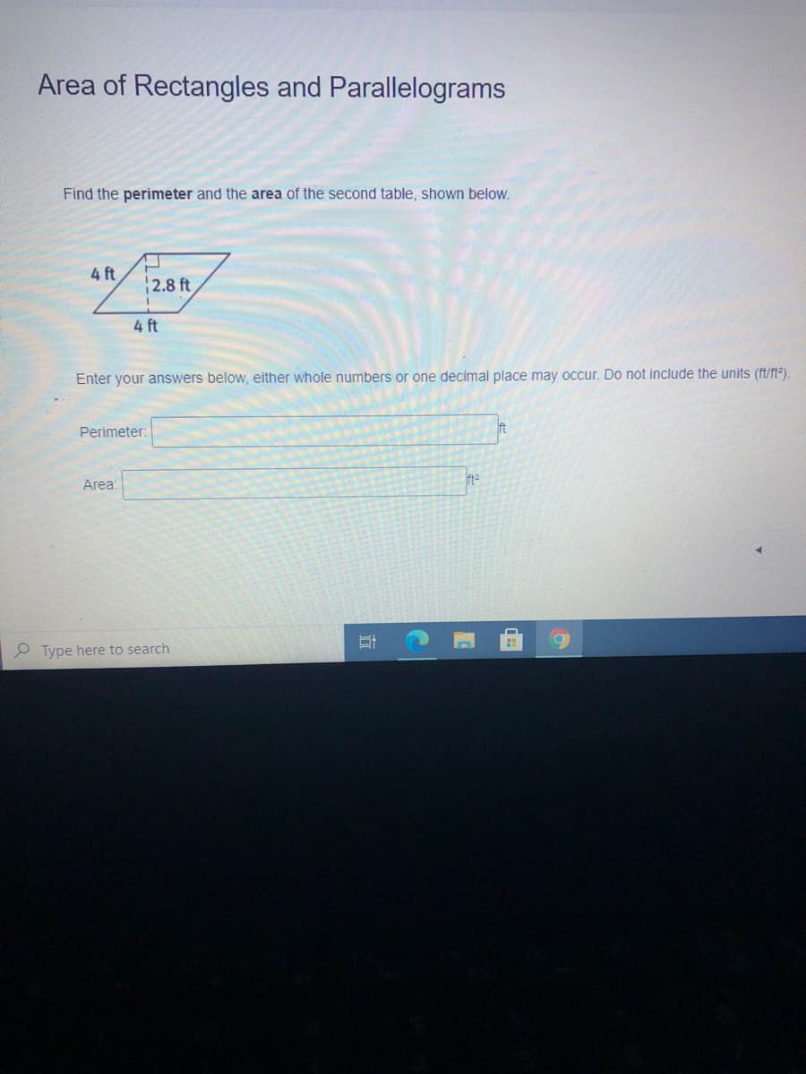 Area of Rectangles and Parallelograms
Find the perimeter and the area of the second table, shown below.
4 ft
2.8 ft
4 ft
Enter your answers below, either whole numbers or one decimal place may occur. Do not include the units (ft/ft³).
Perimeter:
ft
Area:
Type here to search
