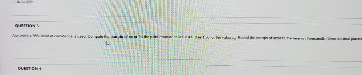 O b. statistic
QUESTION 3
Assuming a 95% level of confidence is used. Compute the margin of error for the point estimate found in #1. Use 1.96 for the value z. Round the margin of error to the nearest thousandth (three decimal places
QUESTION 4
