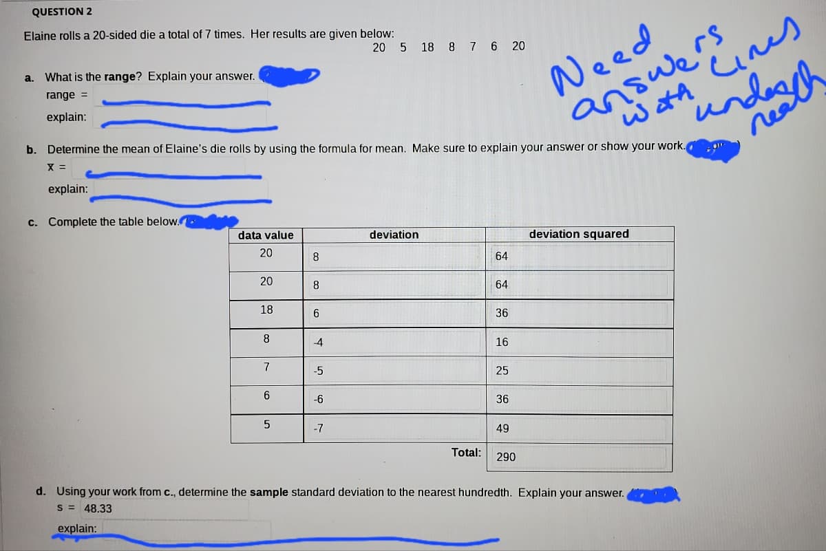 QUESTION 2
Elaine rolls a 20-sided die a total of 7 times. Her results are given below:
Need
undogh
answe?
watA Cines
20 5 18 8 7 6 20
a. What is the range? Explain your answer.
range =
explain:
b. Determine the mean of Elaine's die rolls by using the formula for mean. Make sure to explain your answer or show your work.
rea
X =
explain:
c. Complete the table below.
data value
deviation
deviation squared
20
8
64
20
8
64
18
6.
36
8
4
16
7
-5
25
6.
-6
36
-7
49
Total:
290
d. Using your work from c., determine the sample standard deviation to the nearest hundredth. Explain your answer.
S =
48.33
explain:
