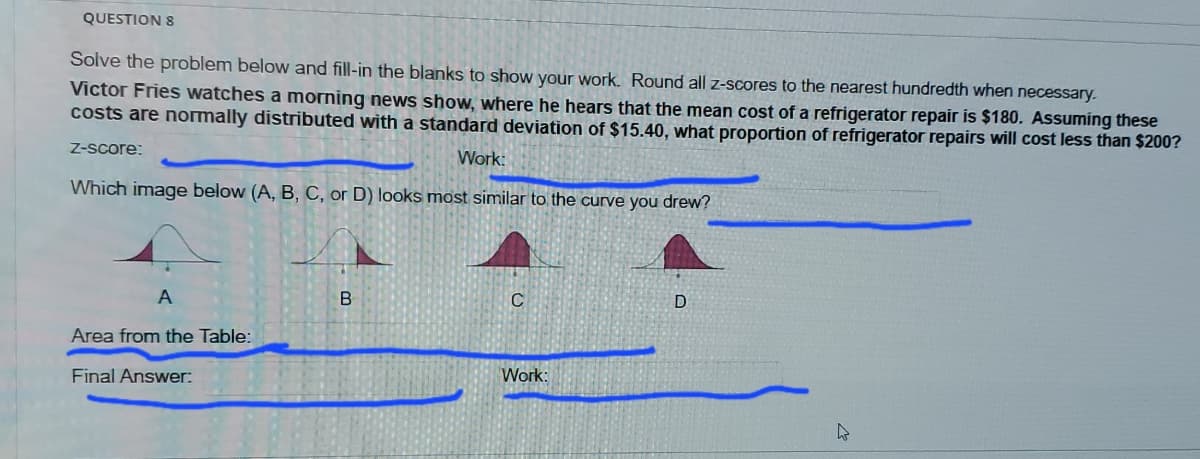 QUESTION 8
Solve the problem below and fill-in the blanks to show your work. Round all z-scores to the nearest hundredth when necessary.
Victor Fries watches a morning news show, where he hears that the mean cost of a refrigerator repair is $180. Assuming these
costs are normally distributed with a standard deviation of $15.40, what proportion of refrigerator repairs will cost less than $200?
Z-Score:
Work:
Which image below (A, B, C, or D) looks most similar to the curve you drew?
A
D
Area from the Table:
Work:
Final Answer:
B.
