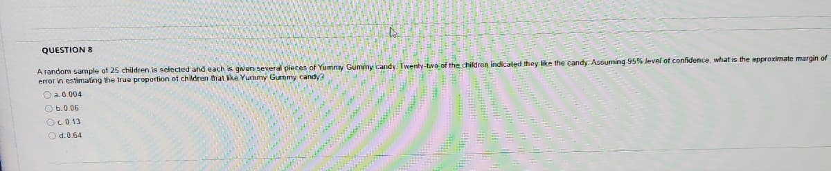 QUESTION 8
A random sample of 25 children is selected and each is given several pieces of Yummy Gummy candy Twenty-two of the children indicated they like the candy ASsuming 95% Jevel of confidence, what is the approximate margin of
error in estimating the true proportion of children that like Yummy Gummy candy?
O a. 0.004
O b.0.06
OC0 13
O d.0.64
