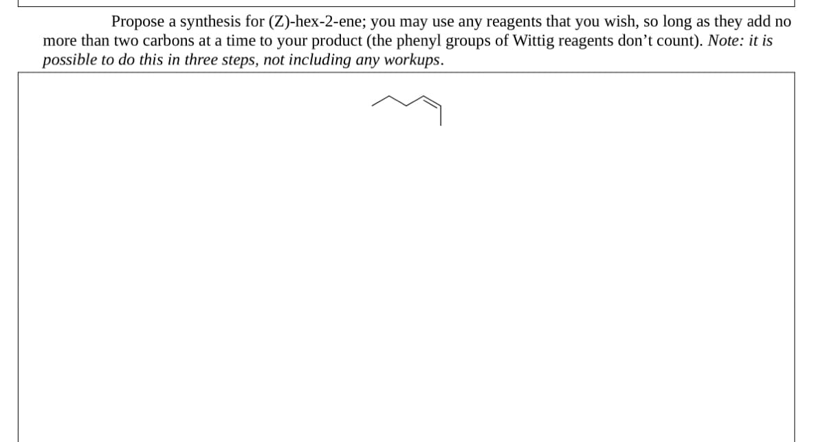 Propose a synthesis for (Z)-hex-2-ene; you may use any reagents that you wish, so long as they add no
more than two carbons at a time to your product (the phenyl groups of Wittig reagents don't count). Note: it is
possible to do this in three steps, not including any workups.