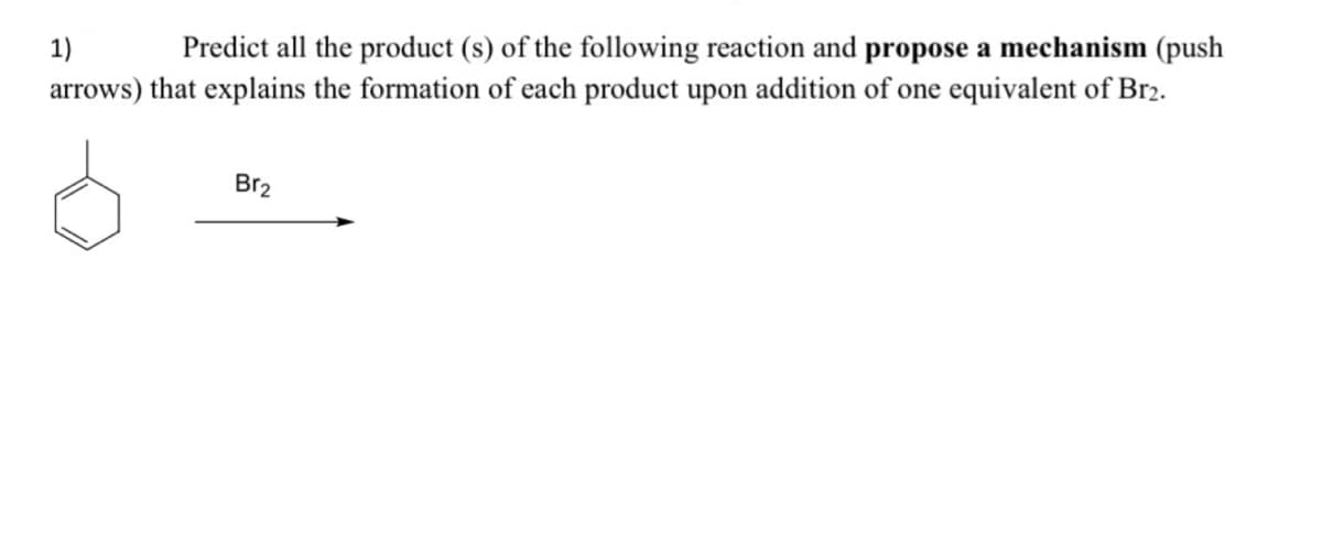 1)
Predict all the product (s) of the following reaction and propose a mechanism (push
arrows) that explains the formation of each product upon addition of one equivalent of Br2.
Br2