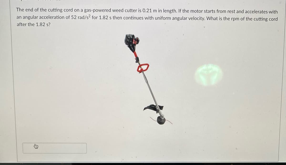 The end of the cutting cord on a gas-powered weed cutter is 0.21 m in length. If the motor starts from rest and accelerates with
an angular acceleration of 52 rad/s² for 1.82 s then continues with uniform angular velocity. What is the rpm of the cutting cord
after the 1.82 s?