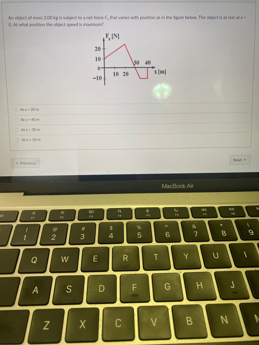 Sc
-
An object of mass 3.00 kg is subject to a net force Fx that varies with position as in the figure below. The object is at rest at x =
O. At what position the object speed is maximum?
F[N]
20
Av
10
30 40
0-
10 20
x [m]
-10
At x = 20 m
O Atx = 40 m
O Atx = 30 m
O Atx= 10 m
Next ▸
< Previous
0
!
1
F1
A
N
2
W
S
#3
X
80
F3
E
D
$
4
Q
F4
C
R
%
5
FL
9
F5
T
V
MacBook Air
c
F6
^
6
G
Y
&
7
B
<
F7
H
つ
*
8
DII
F8
N
(
9
J