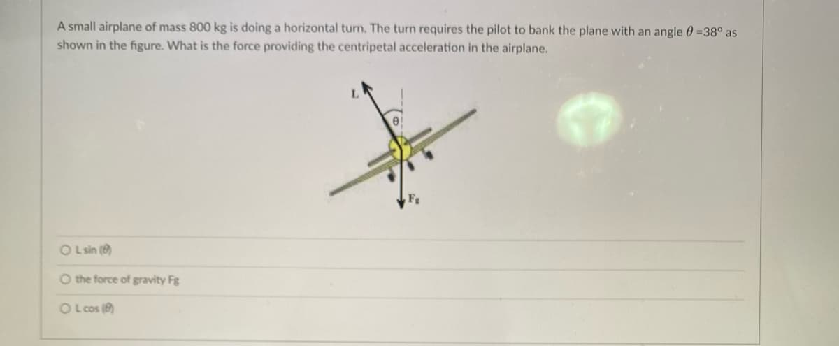 A small airplane of mass 800 kg is doing a horizontal turn. The turn requires the pilot to bank the plane with an angle =38° as
shown in the figure. What is the force providing the centripetal acceleration in the airplane.
OL sin (8)
O the force of gravity Fg
OLcos (8)