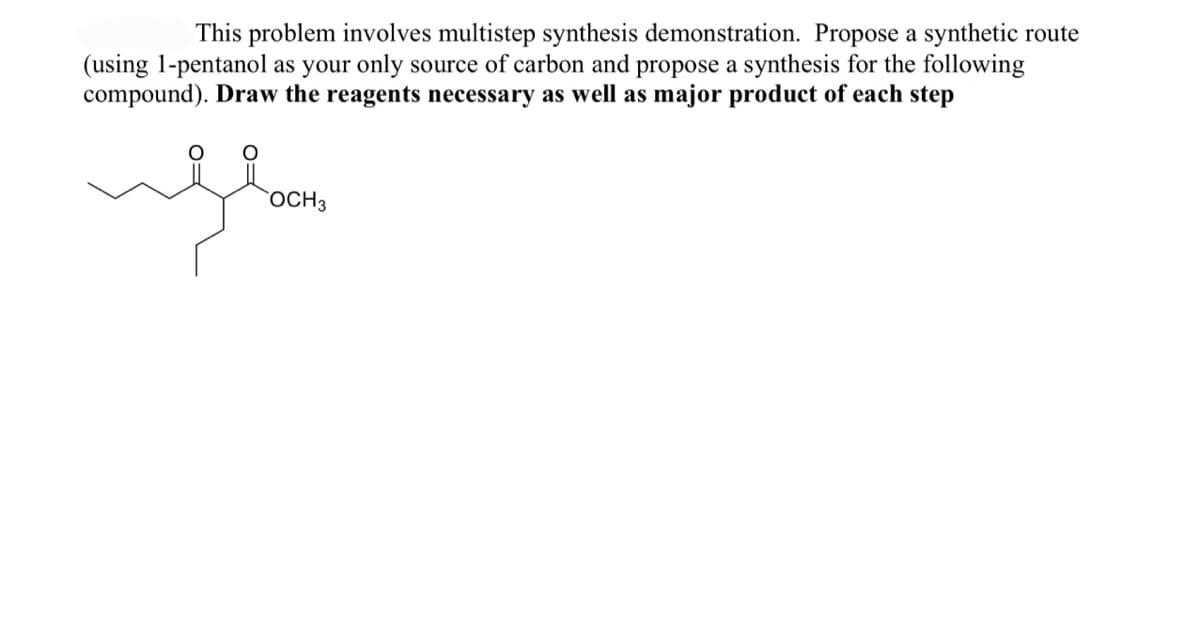 This problem involves multistep synthesis demonstration. Propose a synthetic route
(using 1-pentanol as your only source of carbon and propose a synthesis for the following
compound). Draw the reagents necessary as well as major product of each step
floor
OCH 3