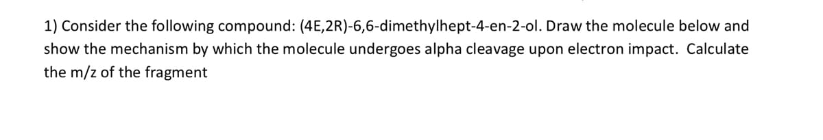 1) Consider the following compound:
(4E,2R)-6,6-dimethylhept-4-en-2-ol.
Draw the molecule below and
show the mechanism by which the molecule undergoes alpha cleavage upon electron impact. Calculate
the m/z of the fragment