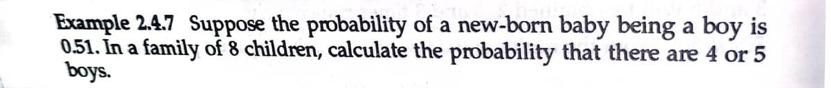 Example 2.4.7 Suppose the probability of a new-born baby being a boy is
0.51. In a family of 8 children, calculate the probability that there are 4 or 5
boys.
