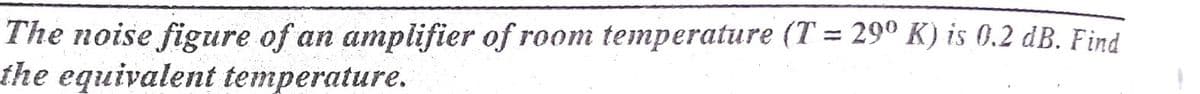 The noise figure of an amplifier of room temperature (T = 29° K) is 0.2 dB. Find
the equivalent temperature.
